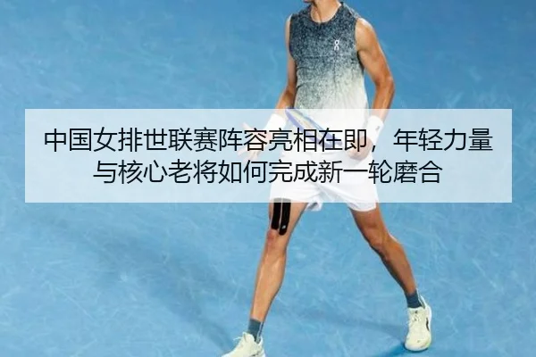 中国女排世联赛阵容亮相在即，年轻力量与核心老将如何完成新一轮磨合