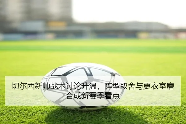 切尔西新帅战术讨论升温，阵型取舍与更衣室磨合成新赛季看点