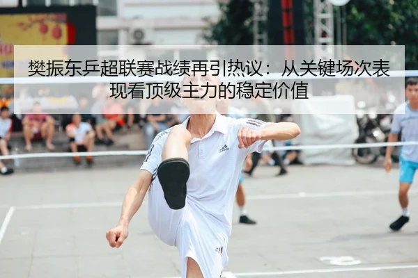 樊振东乒超联赛战绩再引热议：从关键场次表现看顶级主力的稳定价值